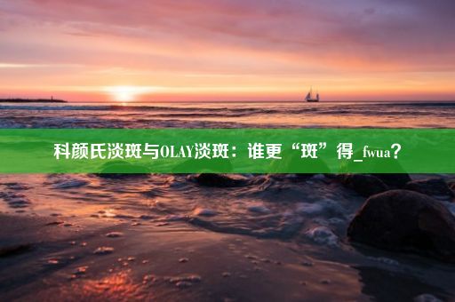 科颜氏淡斑与OLAY淡斑：谁更“斑”得_fwua？