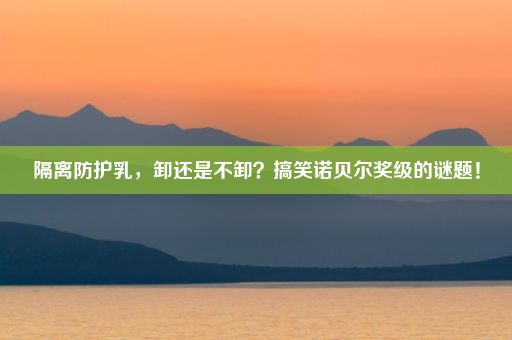 隔离防护乳，卸还是不卸？搞笑诺贝尔奖级的谜题！