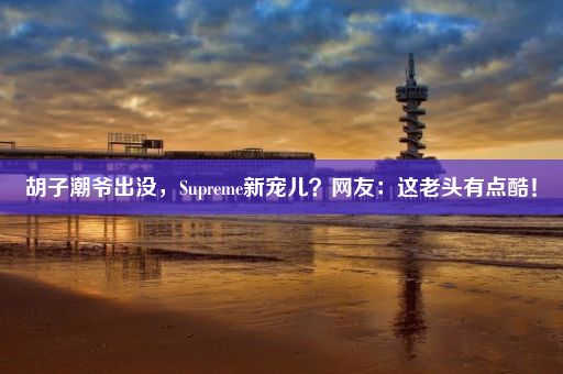 胡子潮爷出没，Supreme新宠儿？网友：这老头有点酷！