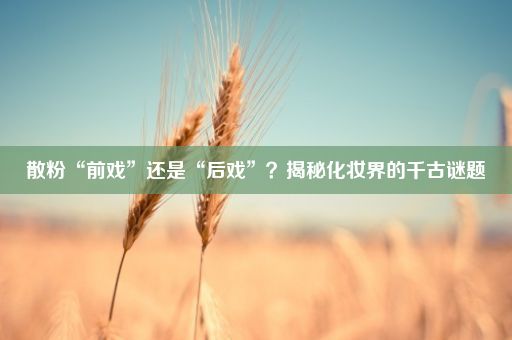 散粉“前戏”还是“后戏”？揭秘化妆界的千古谜题