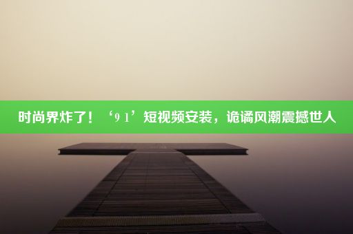 时尚界炸了！‘9 1’短视频安装，诡谲风潮震撼世人