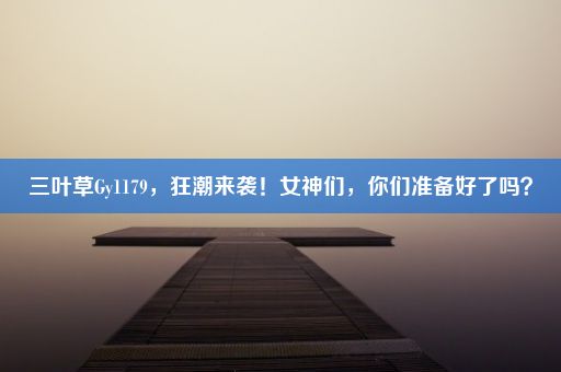 三叶草Gy1179，狂潮来袭！女神们，你们准备好了吗？