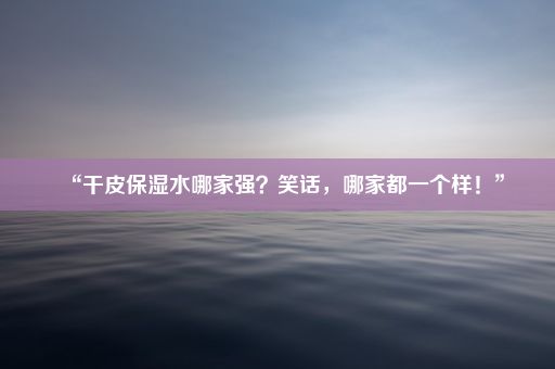 “干皮保湿水哪家强？笑话，哪家都一个样！”