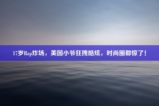 17岁Rap炸场，美国小爷狂拽酷炫，时尚圈都惊了！