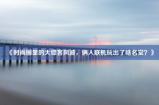 《时尚圈里的大镖客风波，俩人联机玩出了啥名堂？》